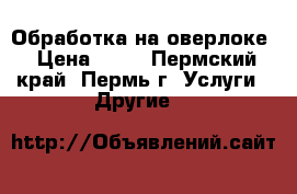 Обработка на оверлоке › Цена ­ 45 - Пермский край, Пермь г. Услуги » Другие   